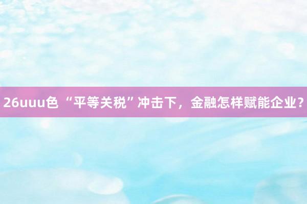 26uuu色 “平等关税”冲击下，金融怎样赋能企业？