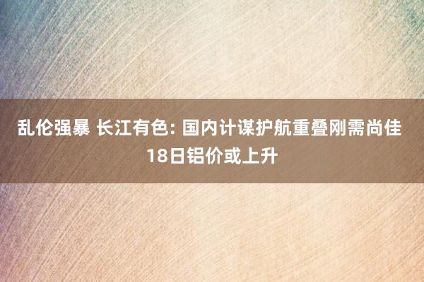 乱伦强暴 长江有色: 国内计谋护航重叠刚需尚佳 18日铝价或上升