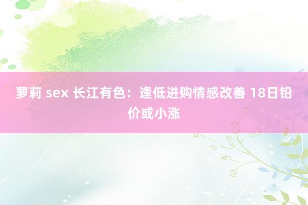 萝莉 sex 长江有色：逢低进购情感改善 18日铅价或小涨