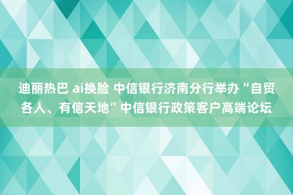 迪丽热巴 ai换脸 中信银行济南分行举办“自贸各人、有信天地”中信银行政策客户高端论坛