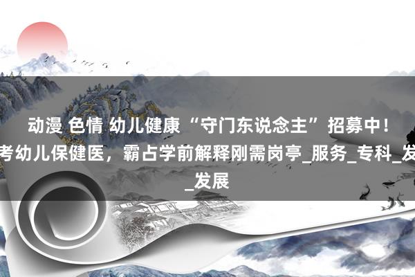 动漫 色情 幼儿健康 “守门东说念主” 招募中！报考幼儿保健医，霸占学前解释刚需岗亭_服务_专科_发展