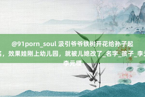 @91porn_soul 汲引爷爷铁树开花给孙子起的名，效果娃刚上幼儿园，就被儿媳改了_名字_孩子_李元稷