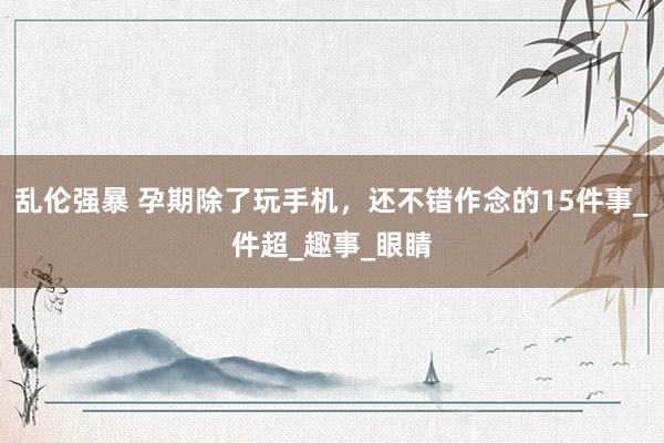 乱伦强暴 孕期除了玩手机，还不错作念的15件事_件超_趣事_眼睛