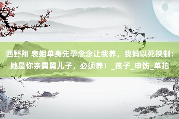 西野翔 表姐单身先孕念念让我养，我妈以死挟制：她是你亲舅舅儿子，必须养！_孩子_申饬_单拍
