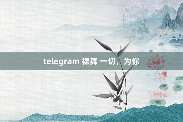 telegram 裸舞 一切，为你