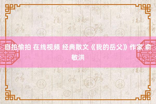 自拍偷拍 在线视频 经典散文《我的岳父》作家 俞敏洪