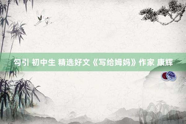 勾引 初中生 精选好文《写给姆妈》作家 康辉