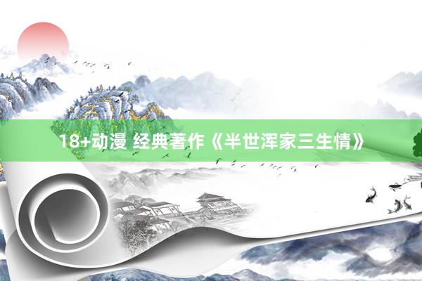 18+动漫 经典著作《半世浑家三生情》