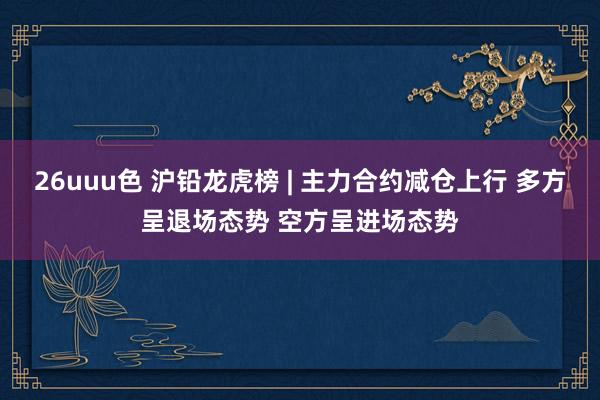 26uuu色 沪铅龙虎榜 | 主力合约减仓上行 多方呈退场态势 空方呈进场态势