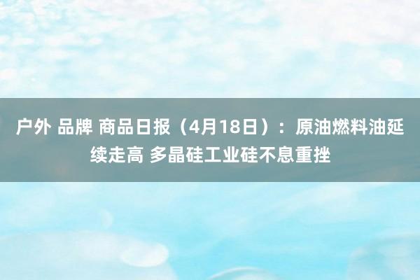 户外 品牌 商品日报（4月18日）：原油燃料油延续走高 多晶硅工业硅不息重挫