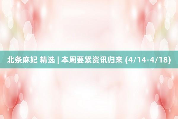 北条麻妃 精选 | 本周要紧资讯归来 (4/14-4/18)