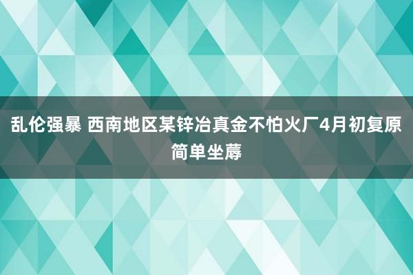 乱伦强暴 西南地区某锌冶真金不怕火厂4月初复原简单坐蓐