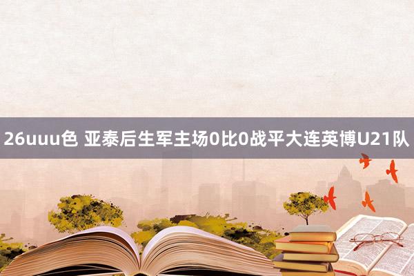 26uuu色 亚泰后生军主场0比0战平大连英博U21队