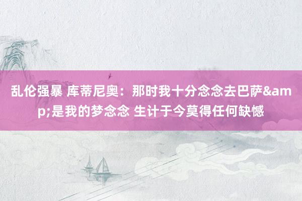 乱伦强暴 库蒂尼奥：那时我十分念念去巴萨&是我的梦念念 生计于今莫得任何缺憾