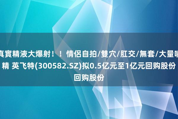 真實精液大爆射！！情侶自拍/雙穴/肛交/無套/大量噴精 英飞特(300582.SZ)拟0.5亿元至1亿元回购股份