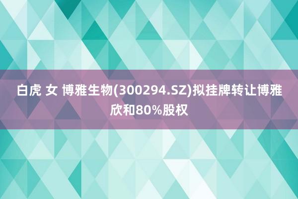 白虎 女 博雅生物(300294.SZ)拟挂牌转让博雅欣和80%股权