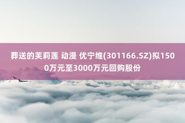 葬送的芙莉莲 动漫 优宁维(301166.SZ)拟1500万元至3000万元回购股份