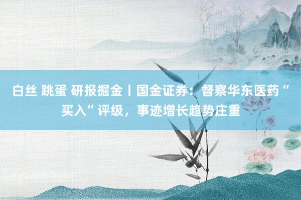 白丝 跳蛋 研报掘金丨国金证券：督察华东医药“买入”评级，事迹增长趋势庄重