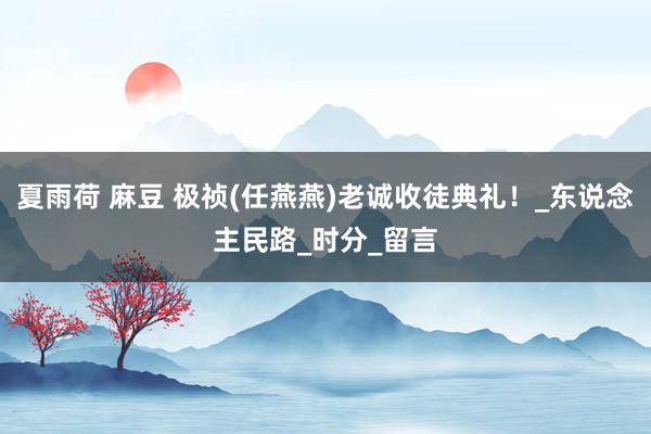 夏雨荷 麻豆 极祯(任燕燕)老诚收徒典礼！_东说念主民路_时分_留言