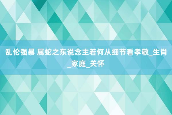 乱伦强暴 属蛇之东说念主若何从细节看孝敬_生肖_家庭_关怀