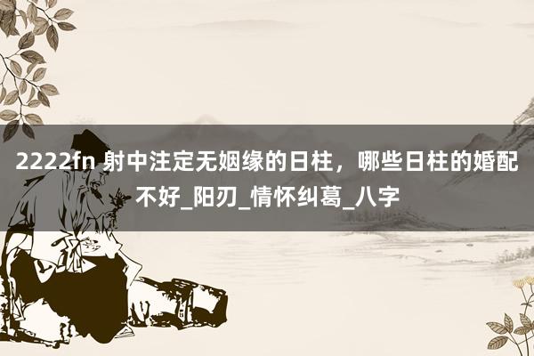 2222fn 射中注定无姻缘的日柱，哪些日柱的婚配不好_阳刃_情怀纠葛_八字