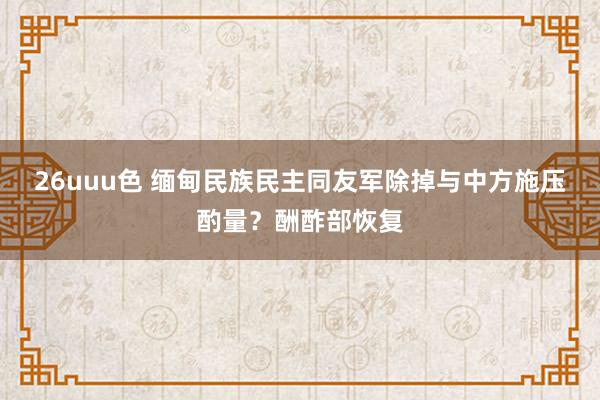 26uuu色 缅甸民族民主同友军除掉与中方施压酌量？酬酢部恢复