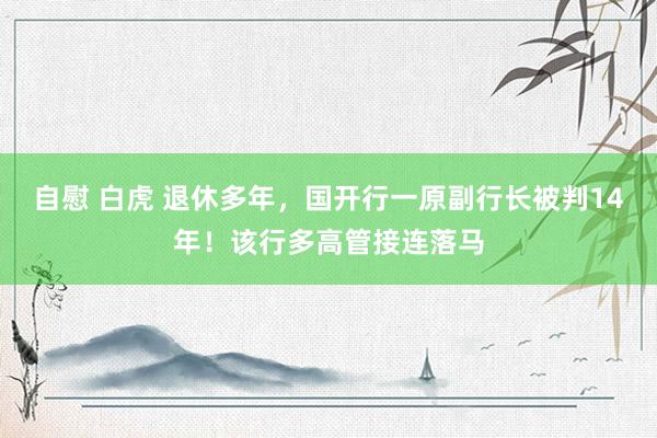 自慰 白虎 退休多年，国开行一原副行长被判14年！该行多高管接连落马