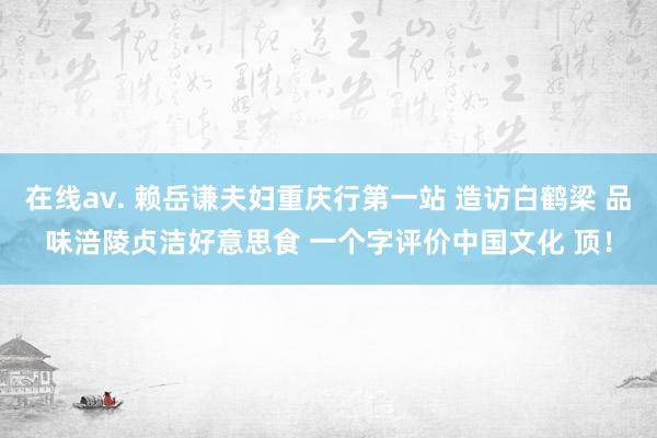 在线av. 赖岳谦夫妇重庆行第一站 造访白鹤梁 品味涪陵贞洁好意思食 一个字评价中国文化 顶！