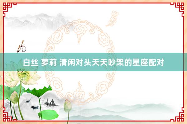 白丝 萝莉 清闲对头天天吵架的星座配对