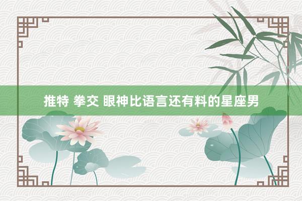 推特 拳交 眼神比语言还有料的星座男