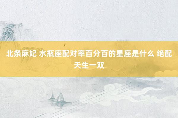 北条麻妃 水瓶座配对率百分百的星座是什么 绝配天生一双