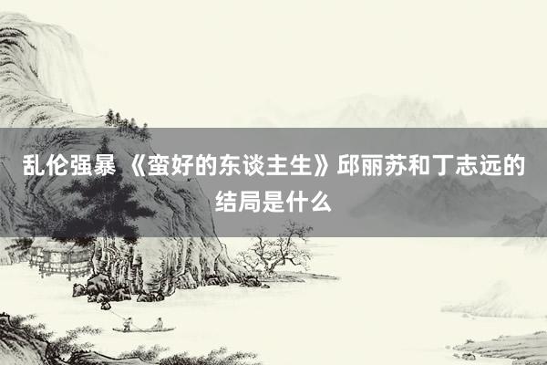 乱伦强暴 《蛮好的东谈主生》邱丽苏和丁志远的结局是什么
