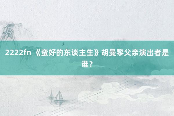 2222fn 《蛮好的东谈主生》胡曼黎父亲演出者是谁？