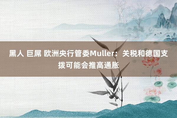 黑人 巨屌 欧洲央行管委Muller：关税和德国支拨可能会推高通胀