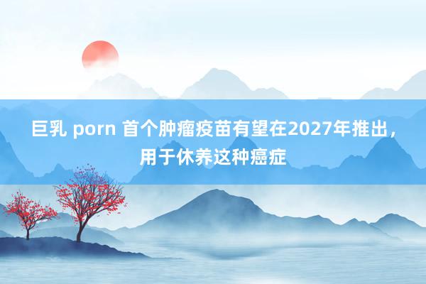 巨乳 porn 首个肿瘤疫苗有望在2027年推出，用于休养这种癌症