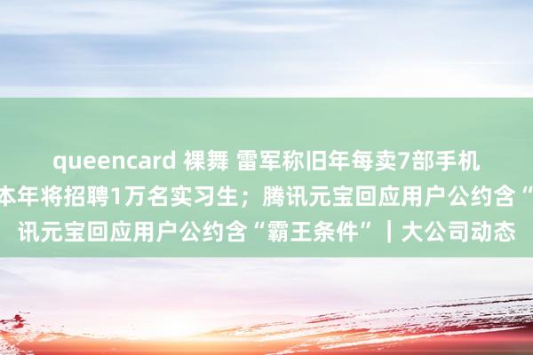 queencard 裸舞 雷军称旧年每卖7部手机就有1部小米；京东告示本年将招聘1万名实习生；腾讯元宝回应用户公约含“霸王条件”｜大公司动态