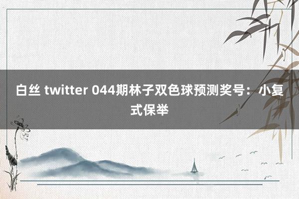 白丝 twitter 044期林子双色球预测奖号：小复式保举