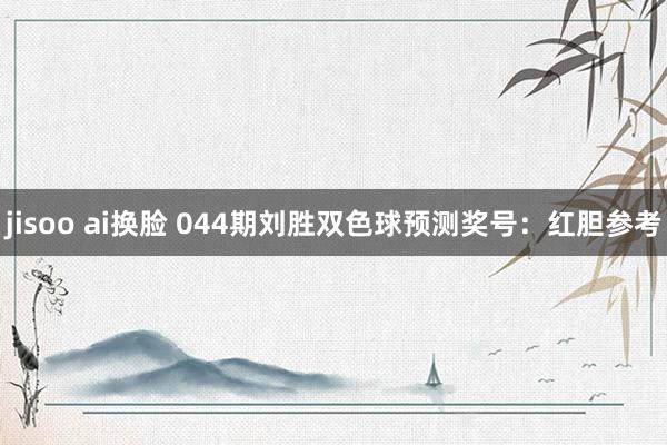 jisoo ai换脸 044期刘胜双色球预测奖号：红胆参考