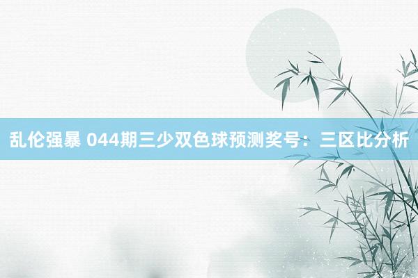 乱伦强暴 044期三少双色球预测奖号：三区比分析