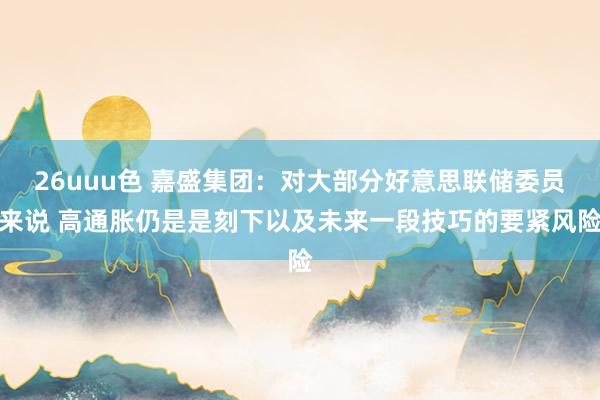 26uuu色 嘉盛集团：对大部分好意思联储委员来说 高通胀仍是是刻下以及未来一段技巧的要紧风险