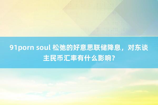 91porn soul 松弛的好意思联储降息，对东谈主民币汇率有什么影响？