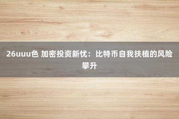 26uuu色 加密投资新忧：比特币自我扶植的风险攀升