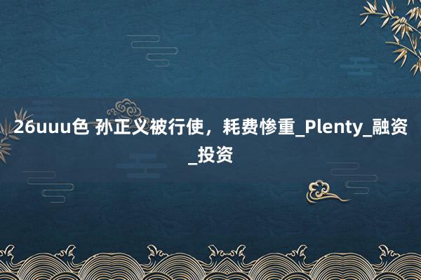 26uuu色 孙正义被行使，耗费惨重_Plenty_融资_投资