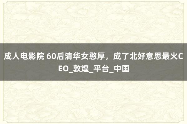 成人电影院 60后清华女憨厚，成了北好意思最火CEO_敦煌_平台_中国