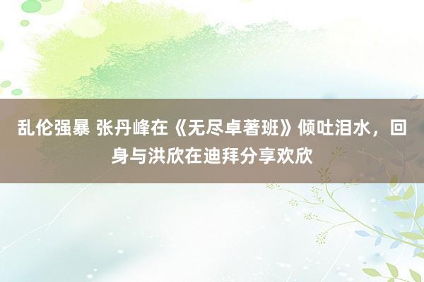 乱伦强暴 张丹峰在《无尽卓著班》倾吐泪水，回身与洪欣在迪拜分享欢欣