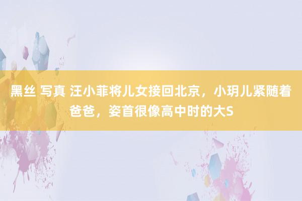黑丝 写真 汪小菲将儿女接回北京，小玥儿紧随着爸爸，姿首很像高中时的大S