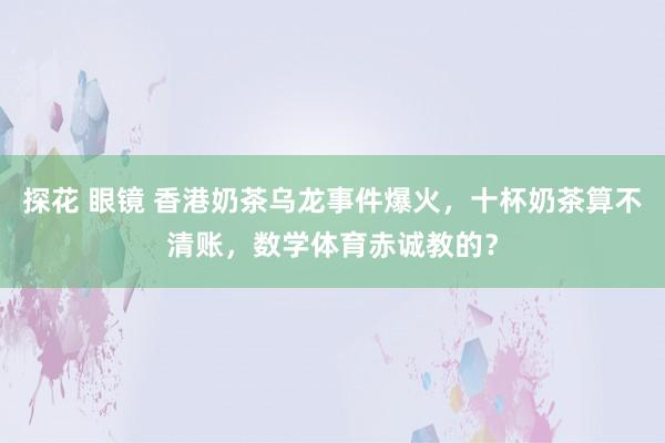 探花 眼镜 香港奶茶乌龙事件爆火，十杯奶茶算不清账，数学体育赤诚教的？