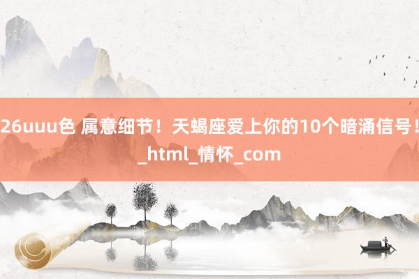 26uuu色 属意细节！天蝎座爱上你的10个暗涌信号！_html_情怀_com