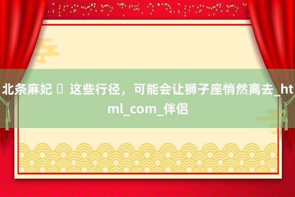 北条麻妃 ‌这些行径，可能会让狮子座悄然离去_html_com_伴侣