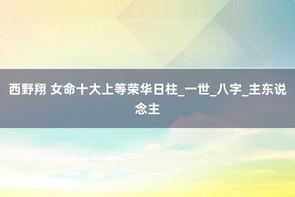 西野翔 女命十大上等荣华日柱_一世_八字_主东说念主